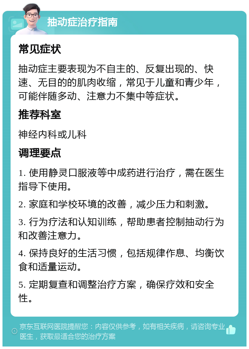 抽动症治疗指南 常见症状 抽动症主要表现为不自主的、反复出现的、快速、无目的的肌肉收缩，常见于儿童和青少年，可能伴随多动、注意力不集中等症状。 推荐科室 神经内科或儿科 调理要点 1. 使用静灵口服液等中成药进行治疗，需在医生指导下使用。 2. 家庭和学校环境的改善，减少压力和刺激。 3. 行为疗法和认知训练，帮助患者控制抽动行为和改善注意力。 4. 保持良好的生活习惯，包括规律作息、均衡饮食和适量运动。 5. 定期复查和调整治疗方案，确保疗效和安全性。