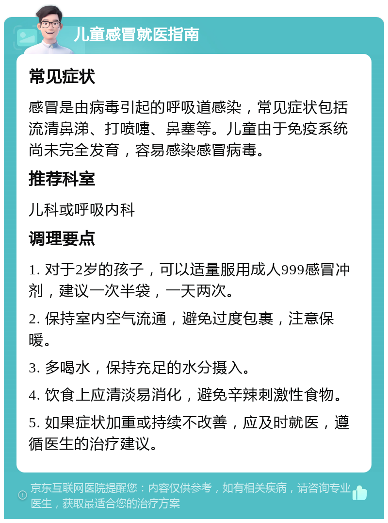 儿童感冒就医指南 常见症状 感冒是由病毒引起的呼吸道感染，常见症状包括流清鼻涕、打喷嚏、鼻塞等。儿童由于免疫系统尚未完全发育，容易感染感冒病毒。 推荐科室 儿科或呼吸内科 调理要点 1. 对于2岁的孩子，可以适量服用成人999感冒冲剂，建议一次半袋，一天两次。 2. 保持室内空气流通，避免过度包裹，注意保暖。 3. 多喝水，保持充足的水分摄入。 4. 饮食上应清淡易消化，避免辛辣刺激性食物。 5. 如果症状加重或持续不改善，应及时就医，遵循医生的治疗建议。