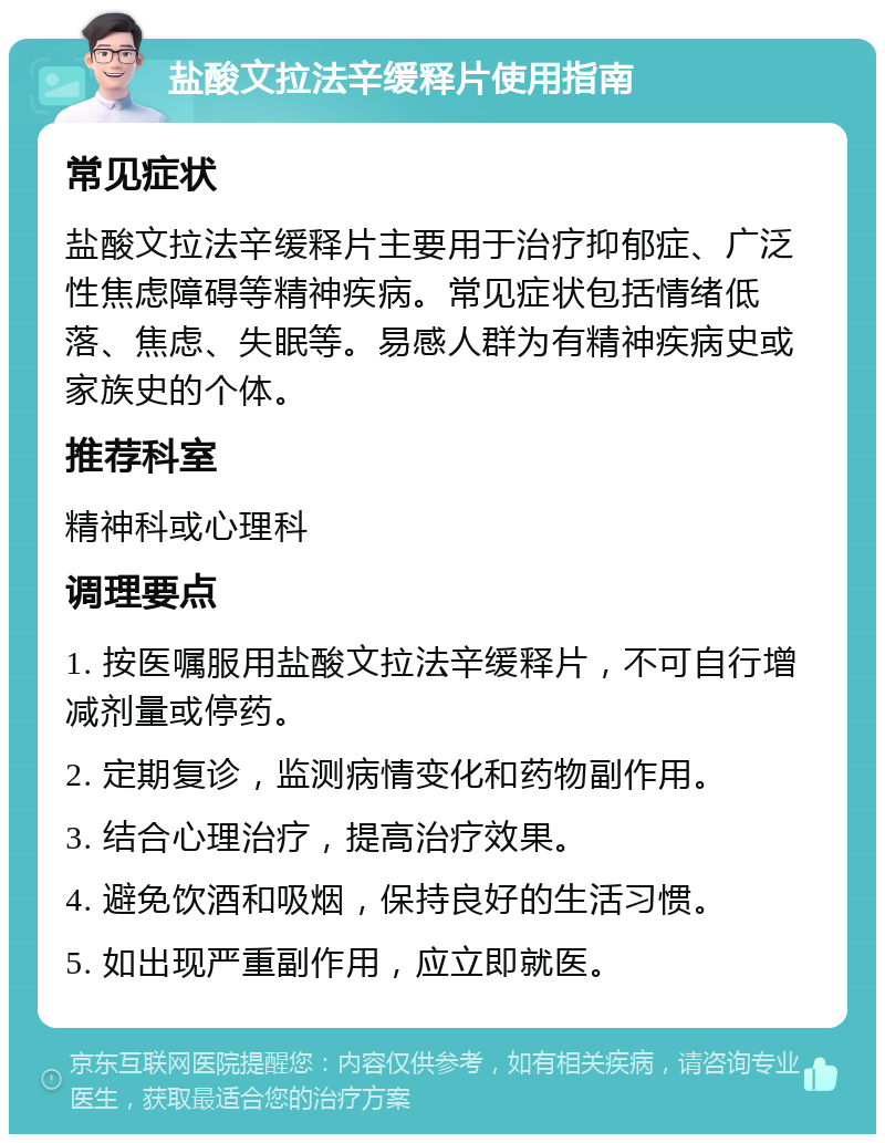 盐酸文拉法辛缓释片使用指南 常见症状 盐酸文拉法辛缓释片主要用于治疗抑郁症、广泛性焦虑障碍等精神疾病。常见症状包括情绪低落、焦虑、失眠等。易感人群为有精神疾病史或家族史的个体。 推荐科室 精神科或心理科 调理要点 1. 按医嘱服用盐酸文拉法辛缓释片，不可自行增减剂量或停药。 2. 定期复诊，监测病情变化和药物副作用。 3. 结合心理治疗，提高治疗效果。 4. 避免饮酒和吸烟，保持良好的生活习惯。 5. 如出现严重副作用，应立即就医。