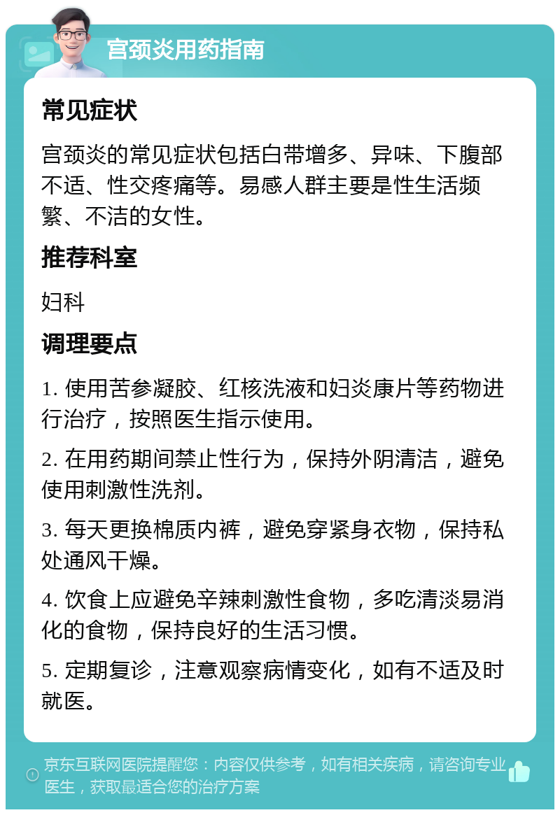 宫颈炎用药指南 常见症状 宫颈炎的常见症状包括白带增多、异味、下腹部不适、性交疼痛等。易感人群主要是性生活频繁、不洁的女性。 推荐科室 妇科 调理要点 1. 使用苦参凝胶、红核洗液和妇炎康片等药物进行治疗，按照医生指示使用。 2. 在用药期间禁止性行为，保持外阴清洁，避免使用刺激性洗剂。 3. 每天更换棉质内裤，避免穿紧身衣物，保持私处通风干燥。 4. 饮食上应避免辛辣刺激性食物，多吃清淡易消化的食物，保持良好的生活习惯。 5. 定期复诊，注意观察病情变化，如有不适及时就医。