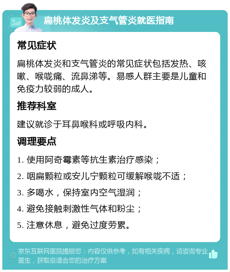 扁桃体发炎及支气管炎就医指南 常见症状 扁桃体发炎和支气管炎的常见症状包括发热、咳嗽、喉咙痛、流鼻涕等。易感人群主要是儿童和免疫力较弱的成人。 推荐科室 建议就诊于耳鼻喉科或呼吸内科。 调理要点 1. 使用阿奇霉素等抗生素治疗感染； 2. 咽扁颗粒或安儿宁颗粒可缓解喉咙不适； 3. 多喝水，保持室内空气湿润； 4. 避免接触刺激性气体和粉尘； 5. 注意休息，避免过度劳累。