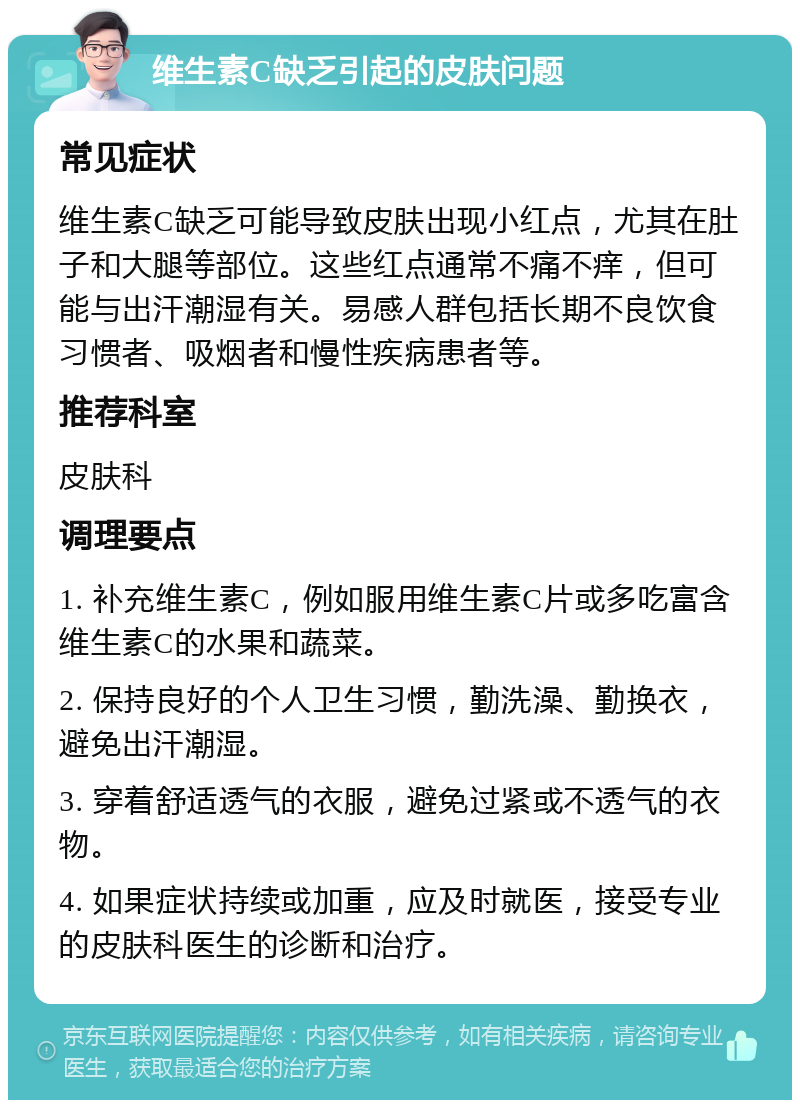 维生素C缺乏引起的皮肤问题 常见症状 维生素C缺乏可能导致皮肤出现小红点，尤其在肚子和大腿等部位。这些红点通常不痛不痒，但可能与出汗潮湿有关。易感人群包括长期不良饮食习惯者、吸烟者和慢性疾病患者等。 推荐科室 皮肤科 调理要点 1. 补充维生素C，例如服用维生素C片或多吃富含维生素C的水果和蔬菜。 2. 保持良好的个人卫生习惯，勤洗澡、勤换衣，避免出汗潮湿。 3. 穿着舒适透气的衣服，避免过紧或不透气的衣物。 4. 如果症状持续或加重，应及时就医，接受专业的皮肤科医生的诊断和治疗。