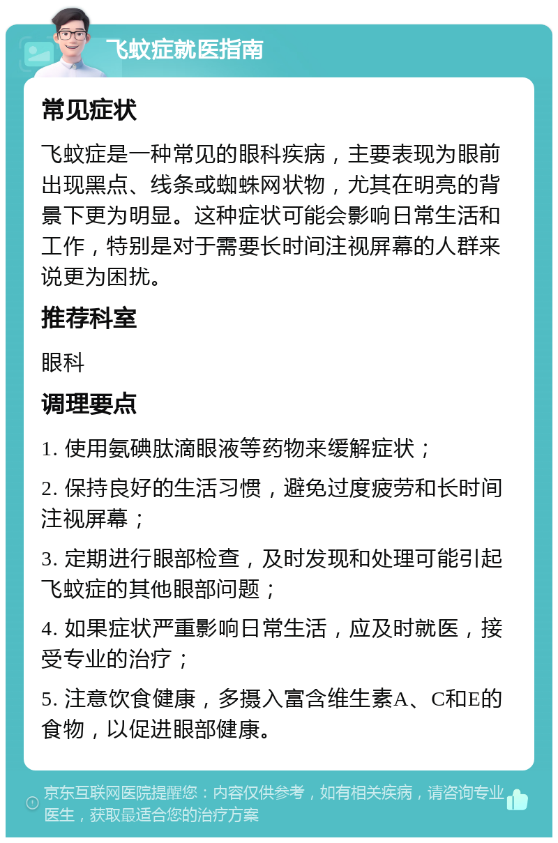 飞蚊症就医指南 常见症状 飞蚊症是一种常见的眼科疾病，主要表现为眼前出现黑点、线条或蜘蛛网状物，尤其在明亮的背景下更为明显。这种症状可能会影响日常生活和工作，特别是对于需要长时间注视屏幕的人群来说更为困扰。 推荐科室 眼科 调理要点 1. 使用氨碘肽滴眼液等药物来缓解症状； 2. 保持良好的生活习惯，避免过度疲劳和长时间注视屏幕； 3. 定期进行眼部检查，及时发现和处理可能引起飞蚊症的其他眼部问题； 4. 如果症状严重影响日常生活，应及时就医，接受专业的治疗； 5. 注意饮食健康，多摄入富含维生素A、C和E的食物，以促进眼部健康。