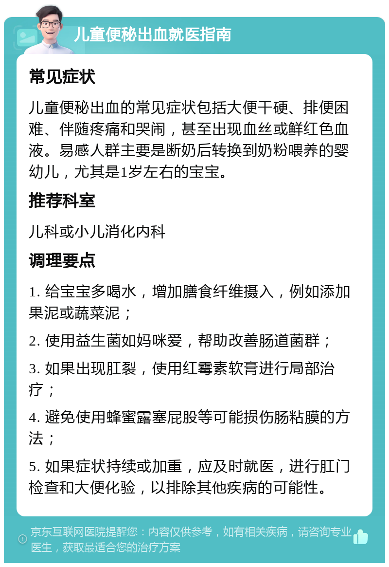 儿童便秘出血就医指南 常见症状 儿童便秘出血的常见症状包括大便干硬、排便困难、伴随疼痛和哭闹，甚至出现血丝或鲜红色血液。易感人群主要是断奶后转换到奶粉喂养的婴幼儿，尤其是1岁左右的宝宝。 推荐科室 儿科或小儿消化内科 调理要点 1. 给宝宝多喝水，增加膳食纤维摄入，例如添加果泥或蔬菜泥； 2. 使用益生菌如妈咪爱，帮助改善肠道菌群； 3. 如果出现肛裂，使用红霉素软膏进行局部治疗； 4. 避免使用蜂蜜露塞屁股等可能损伤肠粘膜的方法； 5. 如果症状持续或加重，应及时就医，进行肛门检查和大便化验，以排除其他疾病的可能性。