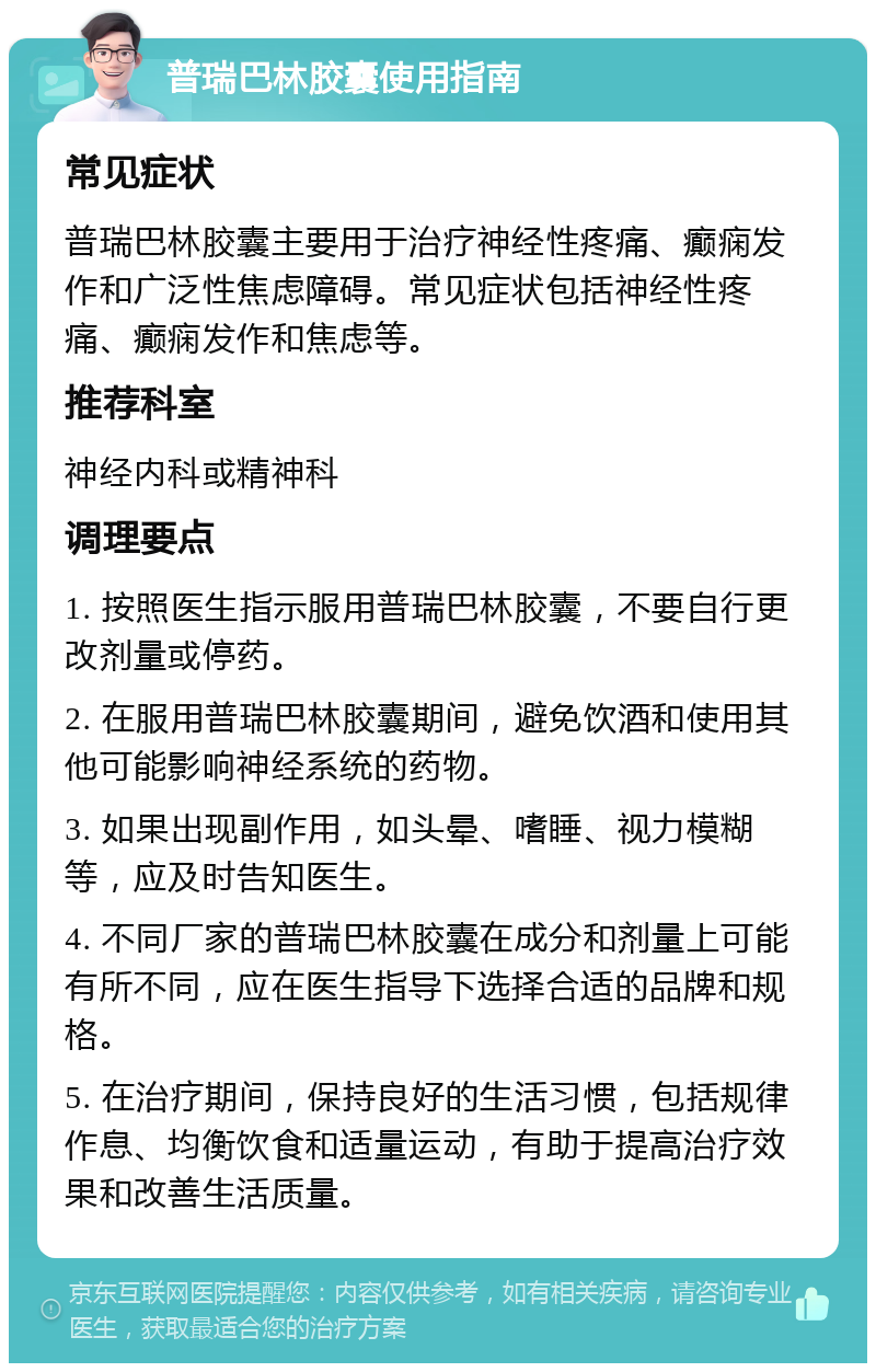 普瑞巴林胶囊使用指南 常见症状 普瑞巴林胶囊主要用于治疗神经性疼痛、癫痫发作和广泛性焦虑障碍。常见症状包括神经性疼痛、癫痫发作和焦虑等。 推荐科室 神经内科或精神科 调理要点 1. 按照医生指示服用普瑞巴林胶囊，不要自行更改剂量或停药。 2. 在服用普瑞巴林胶囊期间，避免饮酒和使用其他可能影响神经系统的药物。 3. 如果出现副作用，如头晕、嗜睡、视力模糊等，应及时告知医生。 4. 不同厂家的普瑞巴林胶囊在成分和剂量上可能有所不同，应在医生指导下选择合适的品牌和规格。 5. 在治疗期间，保持良好的生活习惯，包括规律作息、均衡饮食和适量运动，有助于提高治疗效果和改善生活质量。