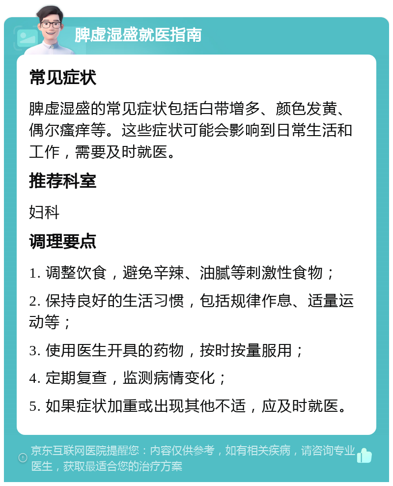 脾虚湿盛就医指南 常见症状 脾虚湿盛的常见症状包括白带增多、颜色发黄、偶尔瘙痒等。这些症状可能会影响到日常生活和工作，需要及时就医。 推荐科室 妇科 调理要点 1. 调整饮食，避免辛辣、油腻等刺激性食物； 2. 保持良好的生活习惯，包括规律作息、适量运动等； 3. 使用医生开具的药物，按时按量服用； 4. 定期复查，监测病情变化； 5. 如果症状加重或出现其他不适，应及时就医。