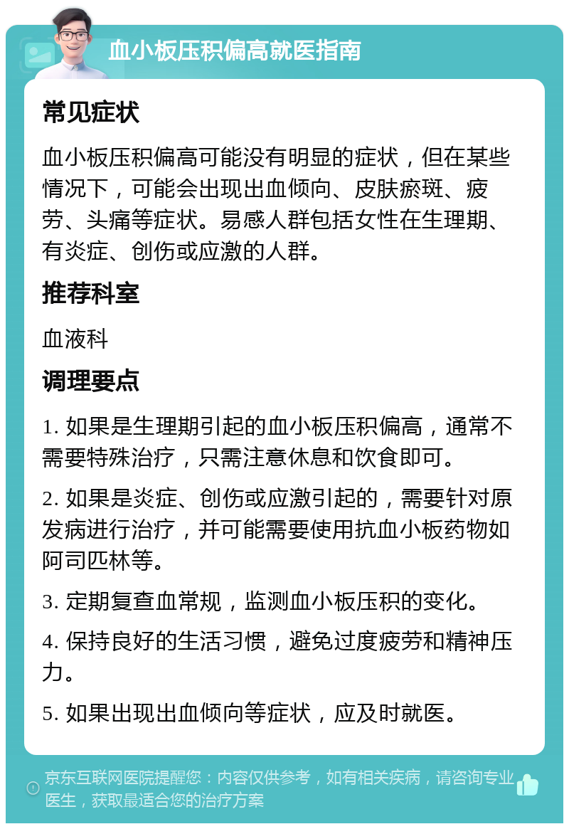 血小板压积偏高就医指南 常见症状 血小板压积偏高可能没有明显的症状，但在某些情况下，可能会出现出血倾向、皮肤瘀斑、疲劳、头痛等症状。易感人群包括女性在生理期、有炎症、创伤或应激的人群。 推荐科室 血液科 调理要点 1. 如果是生理期引起的血小板压积偏高，通常不需要特殊治疗，只需注意休息和饮食即可。 2. 如果是炎症、创伤或应激引起的，需要针对原发病进行治疗，并可能需要使用抗血小板药物如阿司匹林等。 3. 定期复查血常规，监测血小板压积的变化。 4. 保持良好的生活习惯，避免过度疲劳和精神压力。 5. 如果出现出血倾向等症状，应及时就医。