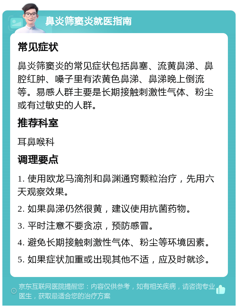 鼻炎筛窦炎就医指南 常见症状 鼻炎筛窦炎的常见症状包括鼻塞、流黄鼻涕、鼻腔红肿、嗓子里有浓黄色鼻涕、鼻涕晚上倒流等。易感人群主要是长期接触刺激性气体、粉尘或有过敏史的人群。 推荐科室 耳鼻喉科 调理要点 1. 使用欧龙马滴剂和鼻渊通窍颗粒治疗，先用六天观察效果。 2. 如果鼻涕仍然很黄，建议使用抗菌药物。 3. 平时注意不要贪凉，预防感冒。 4. 避免长期接触刺激性气体、粉尘等环境因素。 5. 如果症状加重或出现其他不适，应及时就诊。