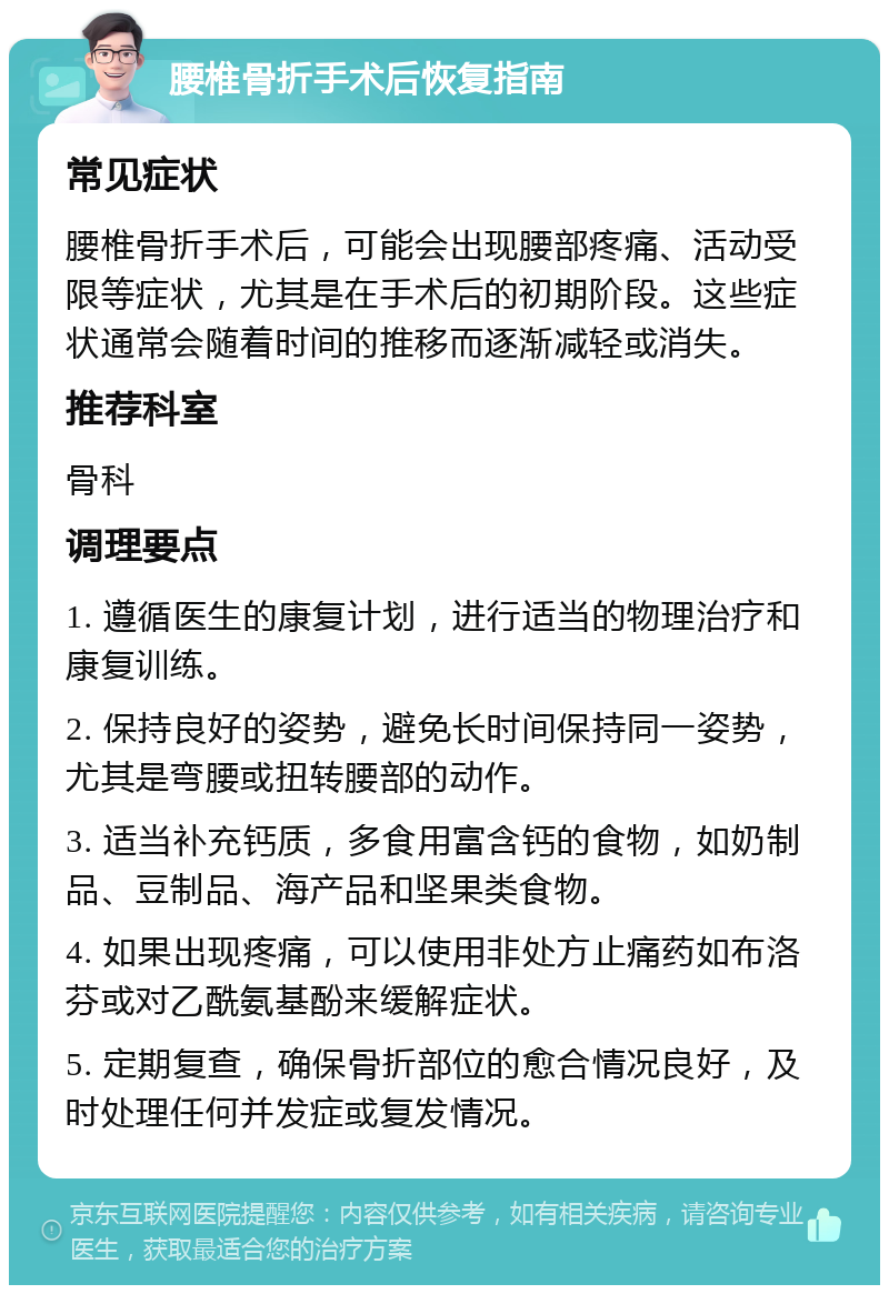 腰椎骨折手术后恢复指南 常见症状 腰椎骨折手术后，可能会出现腰部疼痛、活动受限等症状，尤其是在手术后的初期阶段。这些症状通常会随着时间的推移而逐渐减轻或消失。 推荐科室 骨科 调理要点 1. 遵循医生的康复计划，进行适当的物理治疗和康复训练。 2. 保持良好的姿势，避免长时间保持同一姿势，尤其是弯腰或扭转腰部的动作。 3. 适当补充钙质，多食用富含钙的食物，如奶制品、豆制品、海产品和坚果类食物。 4. 如果出现疼痛，可以使用非处方止痛药如布洛芬或对乙酰氨基酚来缓解症状。 5. 定期复查，确保骨折部位的愈合情况良好，及时处理任何并发症或复发情况。