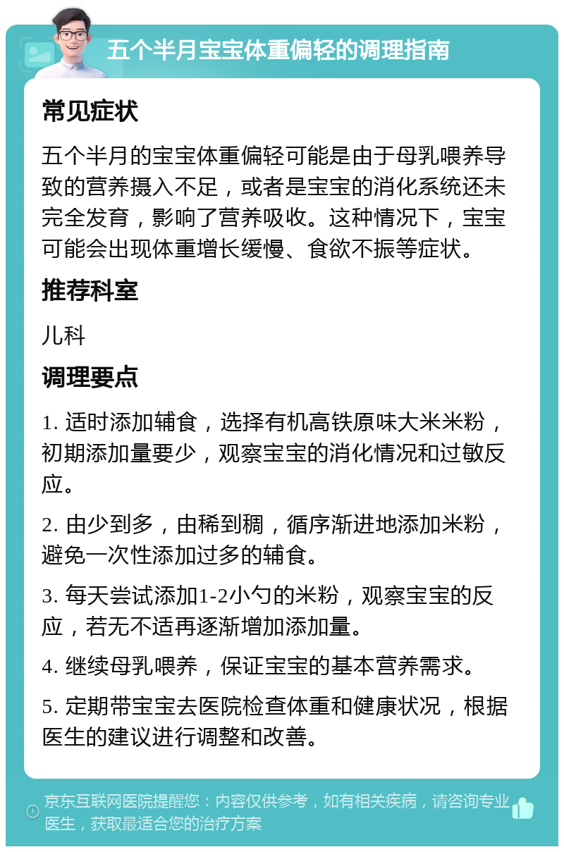 五个半月宝宝体重偏轻的调理指南 常见症状 五个半月的宝宝体重偏轻可能是由于母乳喂养导致的营养摄入不足，或者是宝宝的消化系统还未完全发育，影响了营养吸收。这种情况下，宝宝可能会出现体重增长缓慢、食欲不振等症状。 推荐科室 儿科 调理要点 1. 适时添加辅食，选择有机高铁原味大米米粉，初期添加量要少，观察宝宝的消化情况和过敏反应。 2. 由少到多，由稀到稠，循序渐进地添加米粉，避免一次性添加过多的辅食。 3. 每天尝试添加1-2小勺的米粉，观察宝宝的反应，若无不适再逐渐增加添加量。 4. 继续母乳喂养，保证宝宝的基本营养需求。 5. 定期带宝宝去医院检查体重和健康状况，根据医生的建议进行调整和改善。