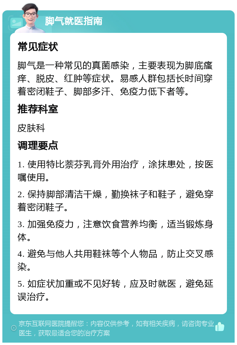 脚气就医指南 常见症状 脚气是一种常见的真菌感染，主要表现为脚底瘙痒、脱皮、红肿等症状。易感人群包括长时间穿着密闭鞋子、脚部多汗、免疫力低下者等。 推荐科室 皮肤科 调理要点 1. 使用特比萘芬乳膏外用治疗，涂抹患处，按医嘱使用。 2. 保持脚部清洁干燥，勤换袜子和鞋子，避免穿着密闭鞋子。 3. 加强免疫力，注意饮食营养均衡，适当锻炼身体。 4. 避免与他人共用鞋袜等个人物品，防止交叉感染。 5. 如症状加重或不见好转，应及时就医，避免延误治疗。