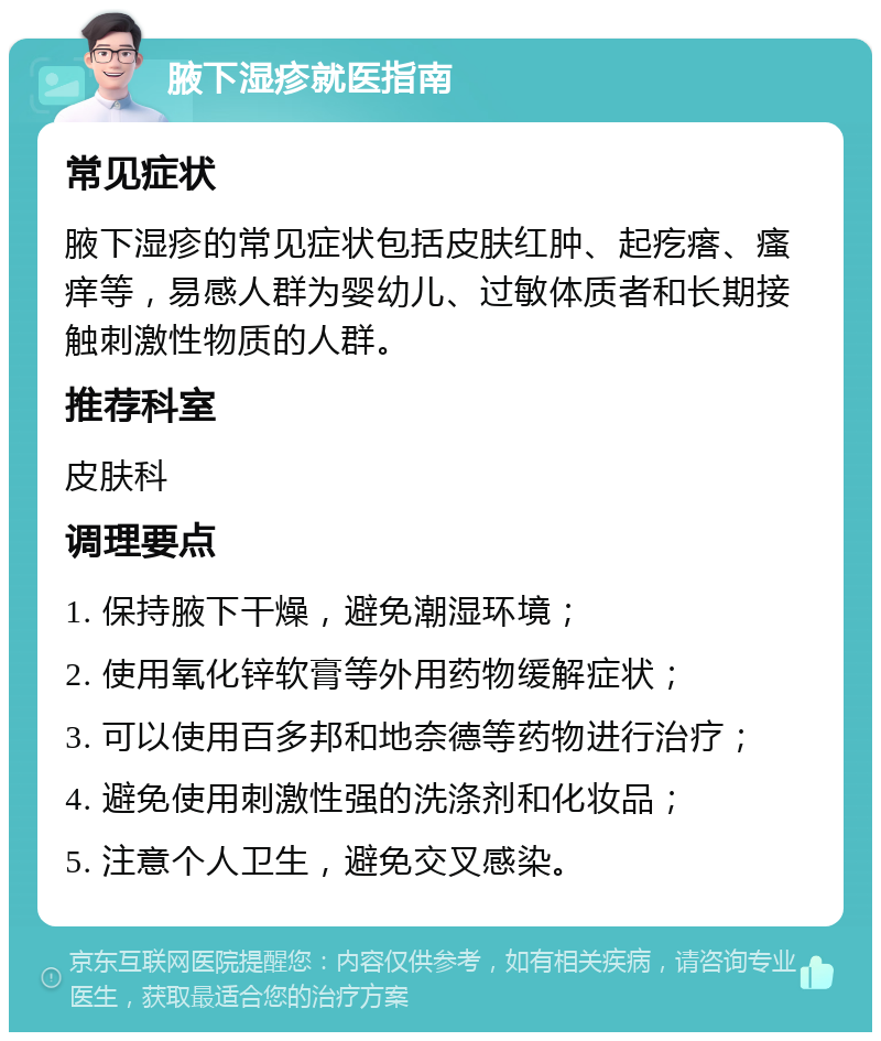 腋下湿疹就医指南 常见症状 腋下湿疹的常见症状包括皮肤红肿、起疙瘩、瘙痒等，易感人群为婴幼儿、过敏体质者和长期接触刺激性物质的人群。 推荐科室 皮肤科 调理要点 1. 保持腋下干燥，避免潮湿环境； 2. 使用氧化锌软膏等外用药物缓解症状； 3. 可以使用百多邦和地奈德等药物进行治疗； 4. 避免使用刺激性强的洗涤剂和化妆品； 5. 注意个人卫生，避免交叉感染。