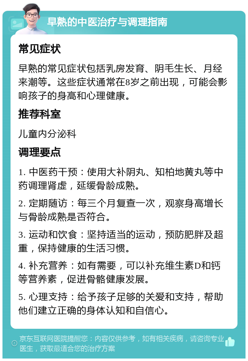 早熟的中医治疗与调理指南 常见症状 早熟的常见症状包括乳房发育、阴毛生长、月经来潮等。这些症状通常在8岁之前出现，可能会影响孩子的身高和心理健康。 推荐科室 儿童内分泌科 调理要点 1. 中医药干预：使用大补阴丸、知柏地黄丸等中药调理肾虚，延缓骨龄成熟。 2. 定期随访：每三个月复查一次，观察身高增长与骨龄成熟是否符合。 3. 运动和饮食：坚持适当的运动，预防肥胖及超重，保持健康的生活习惯。 4. 补充营养：如有需要，可以补充维生素D和钙等营养素，促进骨骼健康发展。 5. 心理支持：给予孩子足够的关爱和支持，帮助他们建立正确的身体认知和自信心。