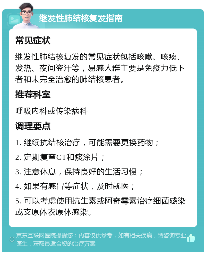 继发性肺结核复发指南 常见症状 继发性肺结核复发的常见症状包括咳嗽、咳痰、发热、夜间盗汗等，易感人群主要是免疫力低下者和未完全治愈的肺结核患者。 推荐科室 呼吸内科或传染病科 调理要点 1. 继续抗结核治疗，可能需要更换药物； 2. 定期复查CT和痰涂片； 3. 注意休息，保持良好的生活习惯； 4. 如果有感冒等症状，及时就医； 5. 可以考虑使用抗生素或阿奇霉素治疗细菌感染或支原体衣原体感染。