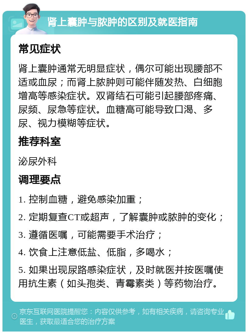 肾上囊肿与脓肿的区别及就医指南 常见症状 肾上囊肿通常无明显症状，偶尔可能出现腰部不适或血尿；而肾上脓肿则可能伴随发热、白细胞增高等感染症状。双肾结石可能引起腰部疼痛、尿频、尿急等症状。血糖高可能导致口渴、多尿、视力模糊等症状。 推荐科室 泌尿外科 调理要点 1. 控制血糖，避免感染加重； 2. 定期复查CT或超声，了解囊肿或脓肿的变化； 3. 遵循医嘱，可能需要手术治疗； 4. 饮食上注意低盐、低脂，多喝水； 5. 如果出现尿路感染症状，及时就医并按医嘱使用抗生素（如头孢类、青霉素类）等药物治疗。