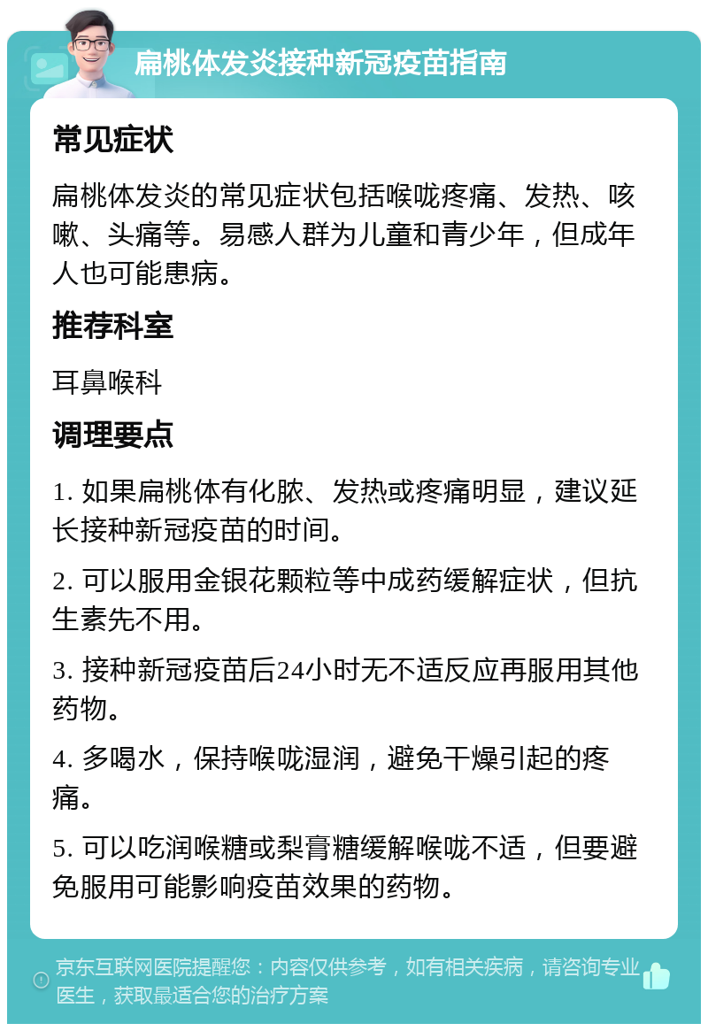 扁桃体发炎接种新冠疫苗指南 常见症状 扁桃体发炎的常见症状包括喉咙疼痛、发热、咳嗽、头痛等。易感人群为儿童和青少年，但成年人也可能患病。 推荐科室 耳鼻喉科 调理要点 1. 如果扁桃体有化脓、发热或疼痛明显，建议延长接种新冠疫苗的时间。 2. 可以服用金银花颗粒等中成药缓解症状，但抗生素先不用。 3. 接种新冠疫苗后24小时无不适反应再服用其他药物。 4. 多喝水，保持喉咙湿润，避免干燥引起的疼痛。 5. 可以吃润喉糖或梨膏糖缓解喉咙不适，但要避免服用可能影响疫苗效果的药物。