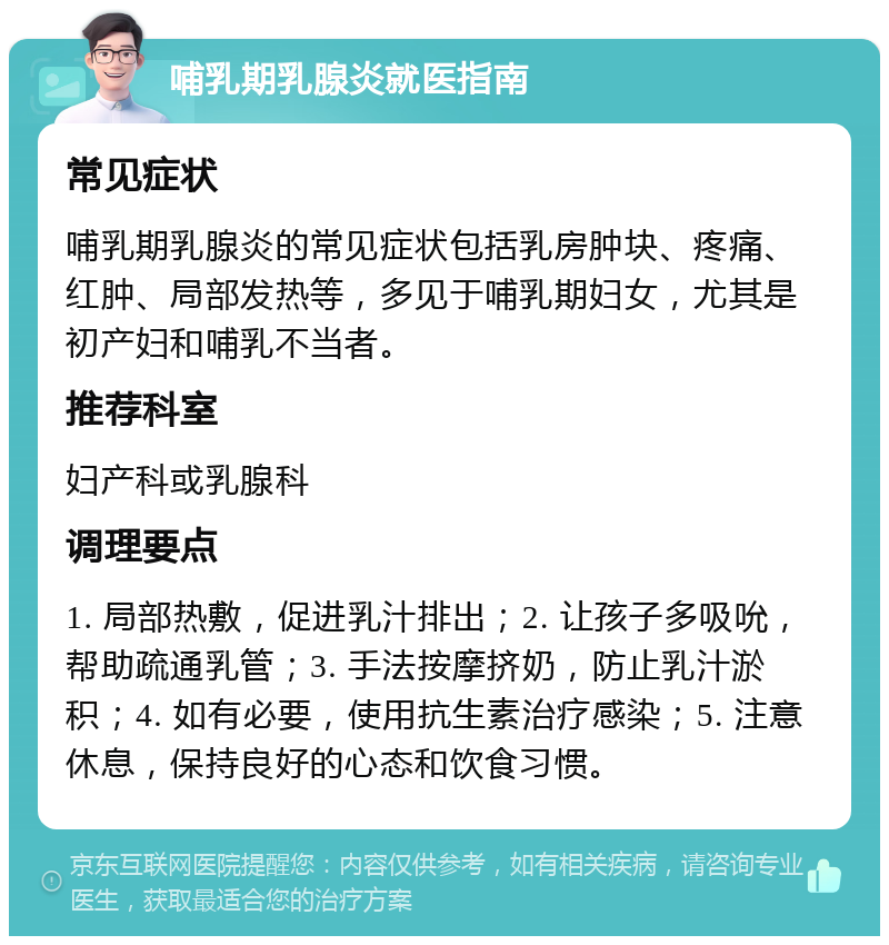 哺乳期乳腺炎就医指南 常见症状 哺乳期乳腺炎的常见症状包括乳房肿块、疼痛、红肿、局部发热等，多见于哺乳期妇女，尤其是初产妇和哺乳不当者。 推荐科室 妇产科或乳腺科 调理要点 1. 局部热敷，促进乳汁排出；2. 让孩子多吸吮，帮助疏通乳管；3. 手法按摩挤奶，防止乳汁淤积；4. 如有必要，使用抗生素治疗感染；5. 注意休息，保持良好的心态和饮食习惯。