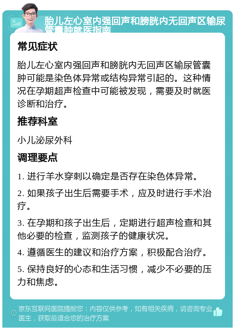 胎儿左心室内强回声和膀胱内无回声区输尿管囊肿就医指南 常见症状 胎儿左心室内强回声和膀胱内无回声区输尿管囊肿可能是染色体异常或结构异常引起的。这种情况在孕期超声检查中可能被发现，需要及时就医诊断和治疗。 推荐科室 小儿泌尿外科 调理要点 1. 进行羊水穿刺以确定是否存在染色体异常。 2. 如果孩子出生后需要手术，应及时进行手术治疗。 3. 在孕期和孩子出生后，定期进行超声检查和其他必要的检查，监测孩子的健康状况。 4. 遵循医生的建议和治疗方案，积极配合治疗。 5. 保持良好的心态和生活习惯，减少不必要的压力和焦虑。