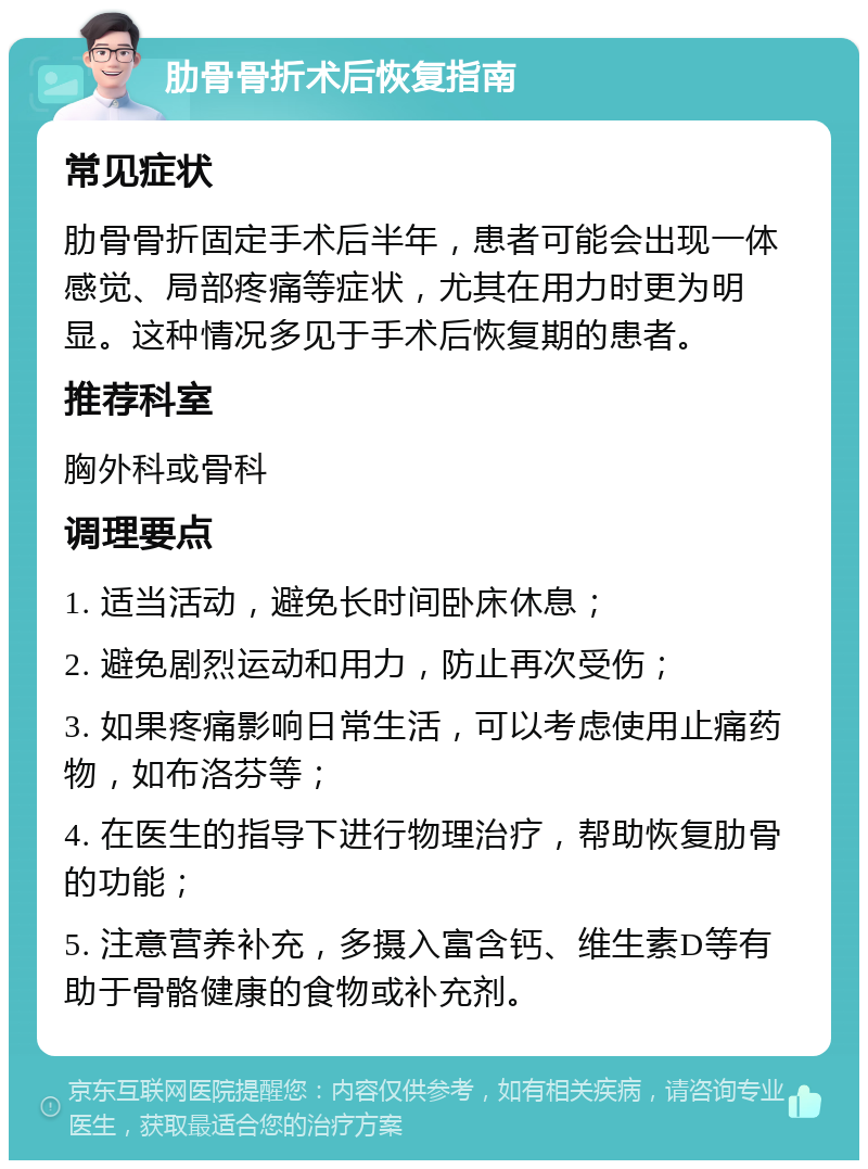 肋骨骨折术后恢复指南 常见症状 肋骨骨折固定手术后半年，患者可能会出现一体感觉、局部疼痛等症状，尤其在用力时更为明显。这种情况多见于手术后恢复期的患者。 推荐科室 胸外科或骨科 调理要点 1. 适当活动，避免长时间卧床休息； 2. 避免剧烈运动和用力，防止再次受伤； 3. 如果疼痛影响日常生活，可以考虑使用止痛药物，如布洛芬等； 4. 在医生的指导下进行物理治疗，帮助恢复肋骨的功能； 5. 注意营养补充，多摄入富含钙、维生素D等有助于骨骼健康的食物或补充剂。