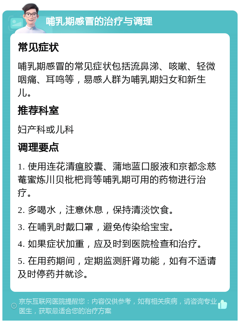 哺乳期感冒的治疗与调理 常见症状 哺乳期感冒的常见症状包括流鼻涕、咳嗽、轻微咽痛、耳鸣等，易感人群为哺乳期妇女和新生儿。 推荐科室 妇产科或儿科 调理要点 1. 使用连花清瘟胶囊、蒲地蓝口服液和京都念慈菴蜜炼川贝枇杷膏等哺乳期可用的药物进行治疗。 2. 多喝水，注意休息，保持清淡饮食。 3. 在哺乳时戴口罩，避免传染给宝宝。 4. 如果症状加重，应及时到医院检查和治疗。 5. 在用药期间，定期监测肝肾功能，如有不适请及时停药并就诊。