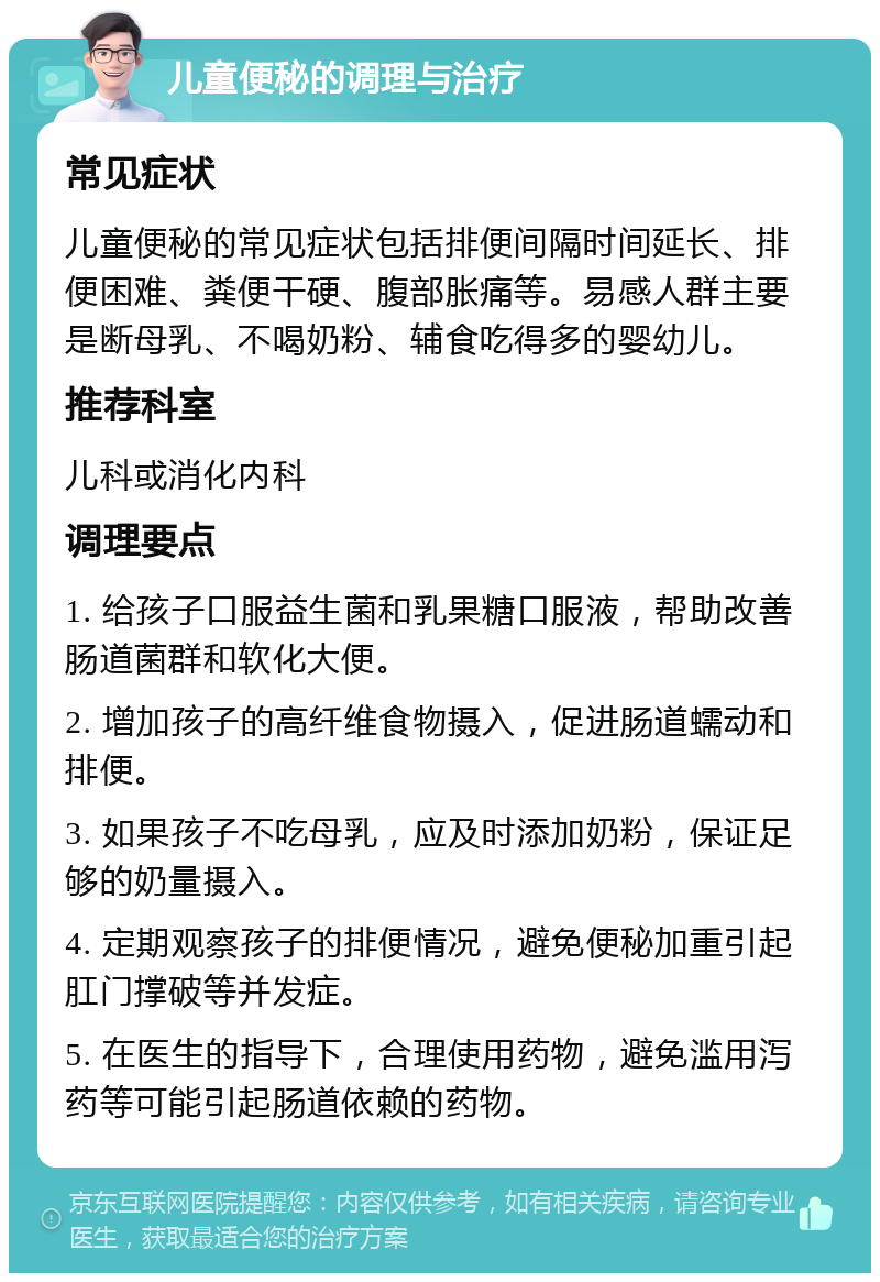 儿童便秘的调理与治疗 常见症状 儿童便秘的常见症状包括排便间隔时间延长、排便困难、粪便干硬、腹部胀痛等。易感人群主要是断母乳、不喝奶粉、辅食吃得多的婴幼儿。 推荐科室 儿科或消化内科 调理要点 1. 给孩子口服益生菌和乳果糖口服液，帮助改善肠道菌群和软化大便。 2. 增加孩子的高纤维食物摄入，促进肠道蠕动和排便。 3. 如果孩子不吃母乳，应及时添加奶粉，保证足够的奶量摄入。 4. 定期观察孩子的排便情况，避免便秘加重引起肛门撑破等并发症。 5. 在医生的指导下，合理使用药物，避免滥用泻药等可能引起肠道依赖的药物。