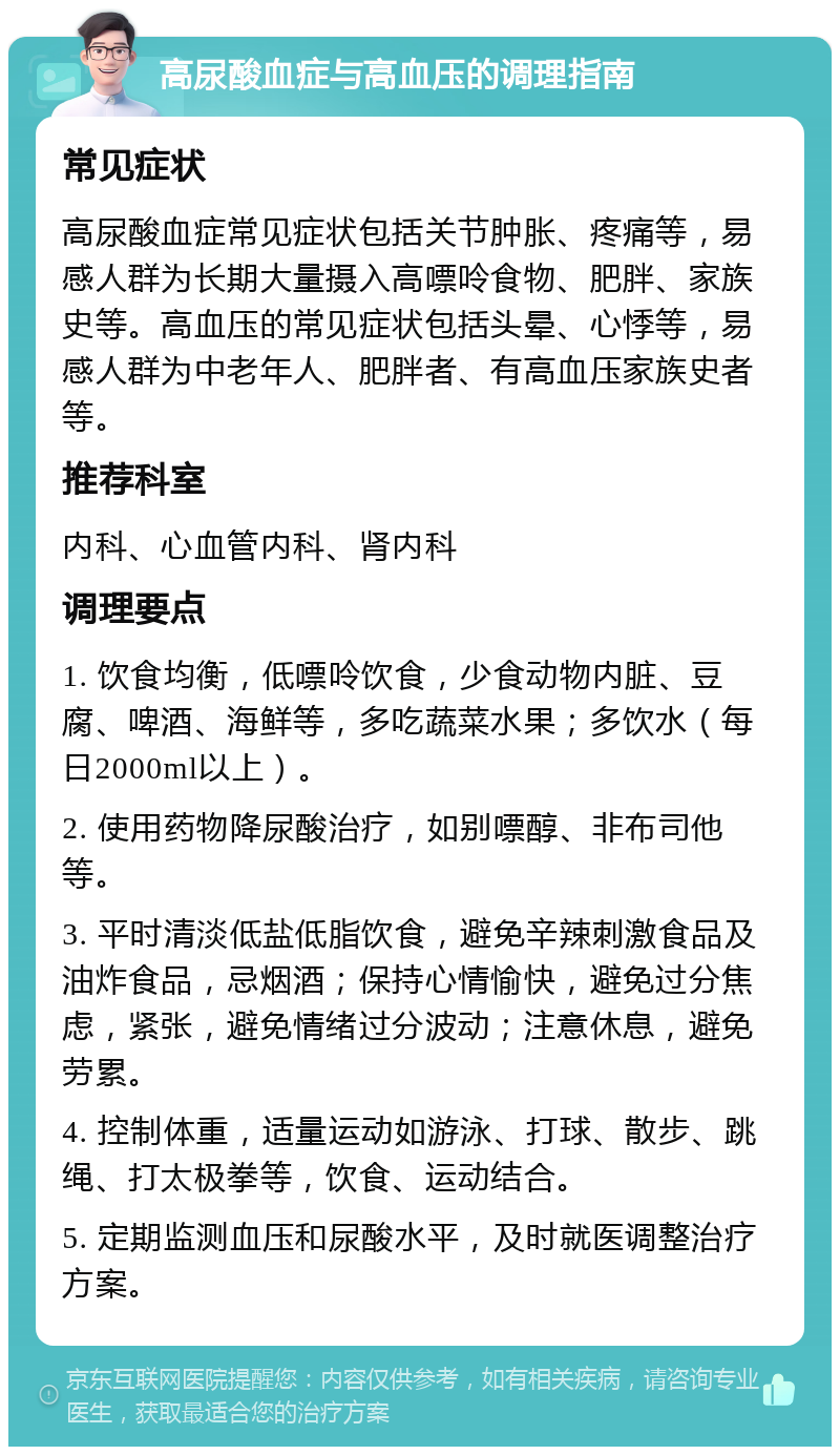 高尿酸血症与高血压的调理指南 常见症状 高尿酸血症常见症状包括关节肿胀、疼痛等，易感人群为长期大量摄入高嘌呤食物、肥胖、家族史等。高血压的常见症状包括头晕、心悸等，易感人群为中老年人、肥胖者、有高血压家族史者等。 推荐科室 内科、心血管内科、肾内科 调理要点 1. 饮食均衡，低嘌呤饮食，少食动物内脏、豆腐、啤酒、海鲜等，多吃蔬菜水果；多饮水（每日2000ml以上）。 2. 使用药物降尿酸治疗，如别嘌醇、非布司他等。 3. 平时清淡低盐低脂饮食，避免辛辣刺激食品及油炸食品，忌烟酒；保持心情愉快，避免过分焦虑，紧张，避免情绪过分波动；注意休息，避免劳累。 4. 控制体重，适量运动如游泳、打球、散步、跳绳、打太极拳等，饮食、运动结合。 5. 定期监测血压和尿酸水平，及时就医调整治疗方案。