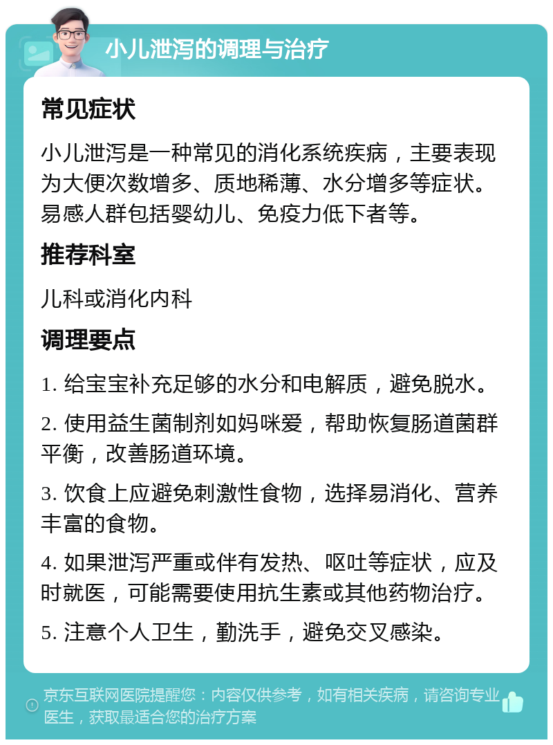 小儿泄泻的调理与治疗 常见症状 小儿泄泻是一种常见的消化系统疾病，主要表现为大便次数增多、质地稀薄、水分增多等症状。易感人群包括婴幼儿、免疫力低下者等。 推荐科室 儿科或消化内科 调理要点 1. 给宝宝补充足够的水分和电解质，避免脱水。 2. 使用益生菌制剂如妈咪爱，帮助恢复肠道菌群平衡，改善肠道环境。 3. 饮食上应避免刺激性食物，选择易消化、营养丰富的食物。 4. 如果泄泻严重或伴有发热、呕吐等症状，应及时就医，可能需要使用抗生素或其他药物治疗。 5. 注意个人卫生，勤洗手，避免交叉感染。