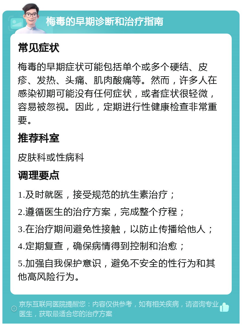 梅毒的早期诊断和治疗指南 常见症状 梅毒的早期症状可能包括单个或多个硬结、皮疹、发热、头痛、肌肉酸痛等。然而，许多人在感染初期可能没有任何症状，或者症状很轻微，容易被忽视。因此，定期进行性健康检查非常重要。 推荐科室 皮肤科或性病科 调理要点 1.及时就医，接受规范的抗生素治疗； 2.遵循医生的治疗方案，完成整个疗程； 3.在治疗期间避免性接触，以防止传播给他人； 4.定期复查，确保病情得到控制和治愈； 5.加强自我保护意识，避免不安全的性行为和其他高风险行为。