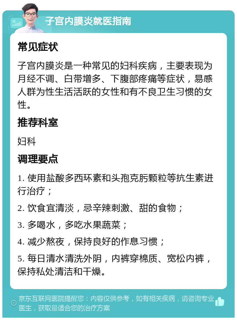 子宫内膜炎就医指南 常见症状 子宫内膜炎是一种常见的妇科疾病，主要表现为月经不调、白带增多、下腹部疼痛等症状，易感人群为性生活活跃的女性和有不良卫生习惯的女性。 推荐科室 妇科 调理要点 1. 使用盐酸多西环素和头孢克肟颗粒等抗生素进行治疗； 2. 饮食宜清淡，忌辛辣刺激、甜的食物； 3. 多喝水，多吃水果蔬菜； 4. 减少熬夜，保持良好的作息习惯； 5. 每日清水清洗外阴，内裤穿棉质、宽松内裤，保持私处清洁和干燥。