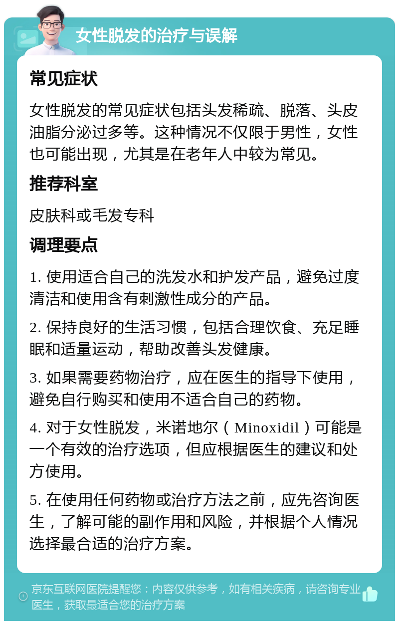 女性脱发的治疗与误解 常见症状 女性脱发的常见症状包括头发稀疏、脱落、头皮油脂分泌过多等。这种情况不仅限于男性，女性也可能出现，尤其是在老年人中较为常见。 推荐科室 皮肤科或毛发专科 调理要点 1. 使用适合自己的洗发水和护发产品，避免过度清洁和使用含有刺激性成分的产品。 2. 保持良好的生活习惯，包括合理饮食、充足睡眠和适量运动，帮助改善头发健康。 3. 如果需要药物治疗，应在医生的指导下使用，避免自行购买和使用不适合自己的药物。 4. 对于女性脱发，米诺地尔（Minoxidil）可能是一个有效的治疗选项，但应根据医生的建议和处方使用。 5. 在使用任何药物或治疗方法之前，应先咨询医生，了解可能的副作用和风险，并根据个人情况选择最合适的治疗方案。