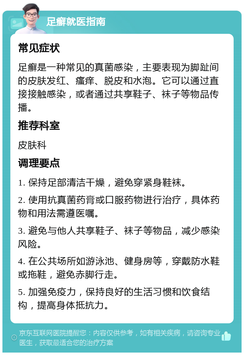 足癣就医指南 常见症状 足癣是一种常见的真菌感染，主要表现为脚趾间的皮肤发红、瘙痒、脱皮和水泡。它可以通过直接接触感染，或者通过共享鞋子、袜子等物品传播。 推荐科室 皮肤科 调理要点 1. 保持足部清洁干燥，避免穿紧身鞋袜。 2. 使用抗真菌药膏或口服药物进行治疗，具体药物和用法需遵医嘱。 3. 避免与他人共享鞋子、袜子等物品，减少感染风险。 4. 在公共场所如游泳池、健身房等，穿戴防水鞋或拖鞋，避免赤脚行走。 5. 加强免疫力，保持良好的生活习惯和饮食结构，提高身体抵抗力。