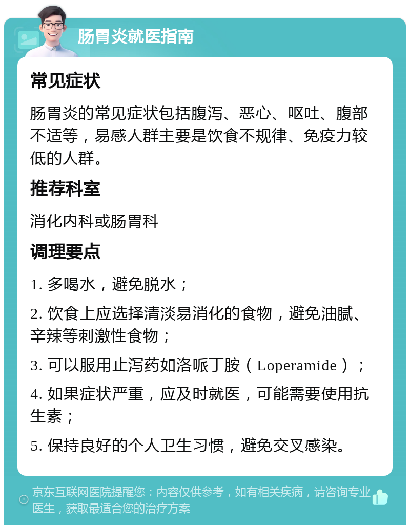 肠胃炎就医指南 常见症状 肠胃炎的常见症状包括腹泻、恶心、呕吐、腹部不适等，易感人群主要是饮食不规律、免疫力较低的人群。 推荐科室 消化内科或肠胃科 调理要点 1. 多喝水，避免脱水； 2. 饮食上应选择清淡易消化的食物，避免油腻、辛辣等刺激性食物； 3. 可以服用止泻药如洛哌丁胺（Loperamide）； 4. 如果症状严重，应及时就医，可能需要使用抗生素； 5. 保持良好的个人卫生习惯，避免交叉感染。