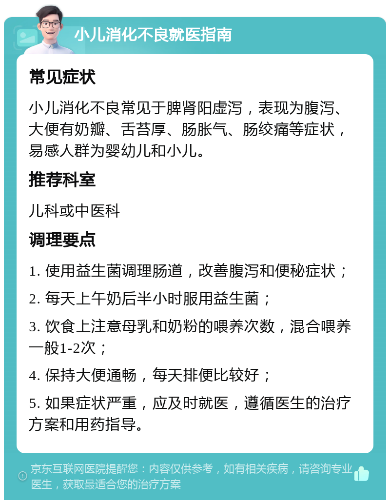 小儿消化不良就医指南 常见症状 小儿消化不良常见于脾肾阳虚泻，表现为腹泻、大便有奶瓣、舌苔厚、肠胀气、肠绞痛等症状，易感人群为婴幼儿和小儿。 推荐科室 儿科或中医科 调理要点 1. 使用益生菌调理肠道，改善腹泻和便秘症状； 2. 每天上午奶后半小时服用益生菌； 3. 饮食上注意母乳和奶粉的喂养次数，混合喂养一般1-2次； 4. 保持大便通畅，每天排便比较好； 5. 如果症状严重，应及时就医，遵循医生的治疗方案和用药指导。