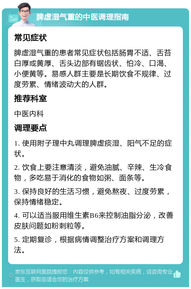 脾虚湿气重的中医调理指南 常见症状 脾虚湿气重的患者常见症状包括肠胃不适、舌苔白厚或黄厚、舌头边部有锯齿状、怕冷、口渴、小便黄等。易感人群主要是长期饮食不规律、过度劳累、情绪波动大的人群。 推荐科室 中医内科 调理要点 1. 使用附子理中丸调理脾虚痰湿、阳气不足的症状。 2. 饮食上要注意清淡，避免油腻、辛辣、生冷食物，多吃易于消化的食物如粥、面条等。 3. 保持良好的生活习惯，避免熬夜、过度劳累，保持情绪稳定。 4. 可以适当服用维生素B6来控制油脂分泌，改善皮肤问题如粉刺粒等。 5. 定期复诊，根据病情调整治疗方案和调理方法。