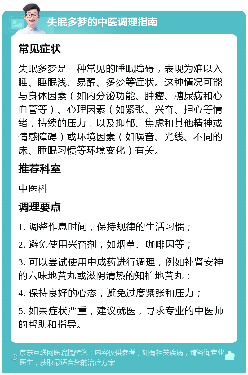 失眠多梦的中医调理指南 常见症状 失眠多梦是一种常见的睡眠障碍，表现为难以入睡、睡眠浅、易醒、多梦等症状。这种情况可能与身体因素（如内分泌功能、肿瘤、糖尿病和心血管等）、心理因素（如紧张、兴奋、担心等情绪，持续的压力，以及抑郁、焦虑和其他精神或情感障碍）或环境因素（如噪音、光线、不同的床、睡眠习惯等环境变化）有关。 推荐科室 中医科 调理要点 1. 调整作息时间，保持规律的生活习惯； 2. 避免使用兴奋剂，如烟草、咖啡因等； 3. 可以尝试使用中成药进行调理，例如补肾安神的六味地黄丸或滋阴清热的知柏地黄丸； 4. 保持良好的心态，避免过度紧张和压力； 5. 如果症状严重，建议就医，寻求专业的中医师的帮助和指导。