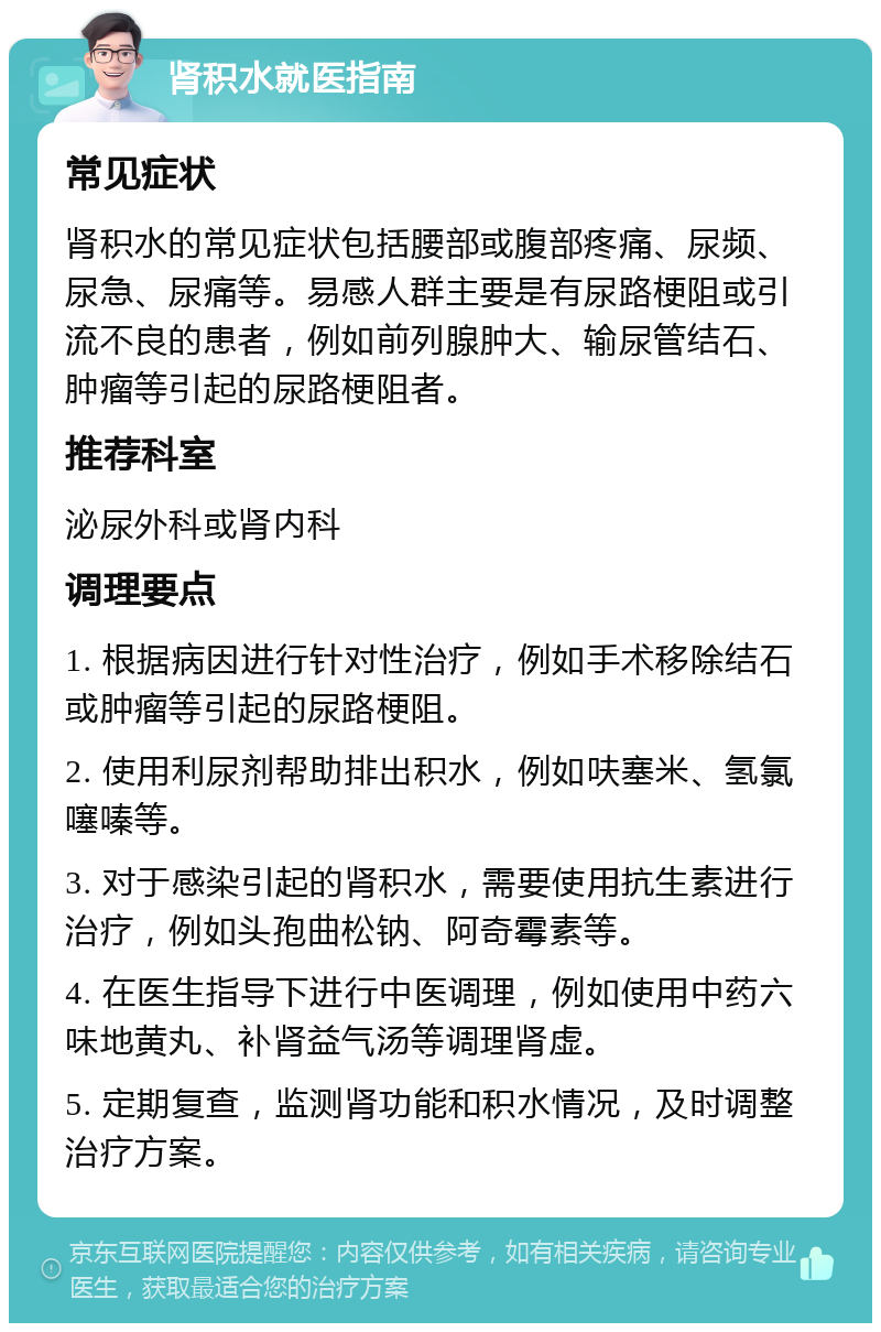 肾积水就医指南 常见症状 肾积水的常见症状包括腰部或腹部疼痛、尿频、尿急、尿痛等。易感人群主要是有尿路梗阻或引流不良的患者，例如前列腺肿大、输尿管结石、肿瘤等引起的尿路梗阻者。 推荐科室 泌尿外科或肾内科 调理要点 1. 根据病因进行针对性治疗，例如手术移除结石或肿瘤等引起的尿路梗阻。 2. 使用利尿剂帮助排出积水，例如呋塞米、氢氯噻嗪等。 3. 对于感染引起的肾积水，需要使用抗生素进行治疗，例如头孢曲松钠、阿奇霉素等。 4. 在医生指导下进行中医调理，例如使用中药六味地黄丸、补肾益气汤等调理肾虚。 5. 定期复查，监测肾功能和积水情况，及时调整治疗方案。