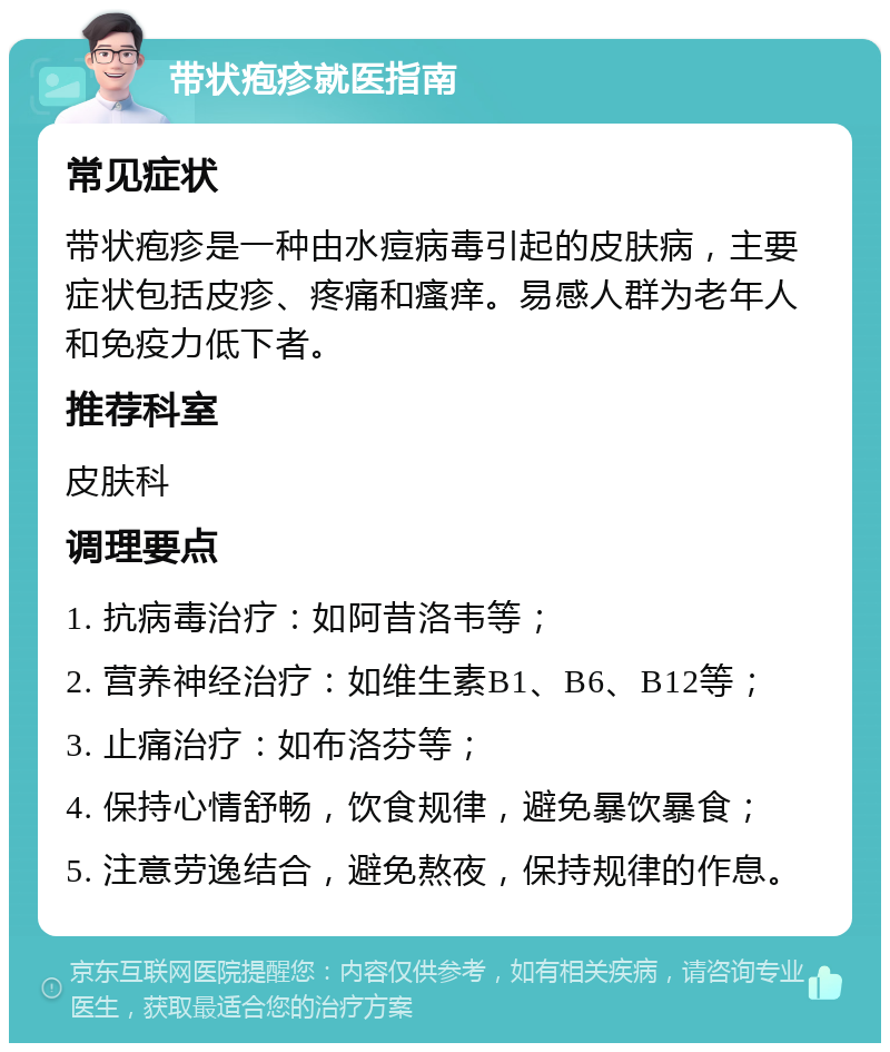 带状疱疹就医指南 常见症状 带状疱疹是一种由水痘病毒引起的皮肤病，主要症状包括皮疹、疼痛和瘙痒。易感人群为老年人和免疫力低下者。 推荐科室 皮肤科 调理要点 1. 抗病毒治疗：如阿昔洛韦等； 2. 营养神经治疗：如维生素B1、B6、B12等； 3. 止痛治疗：如布洛芬等； 4. 保持心情舒畅，饮食规律，避免暴饮暴食； 5. 注意劳逸结合，避免熬夜，保持规律的作息。