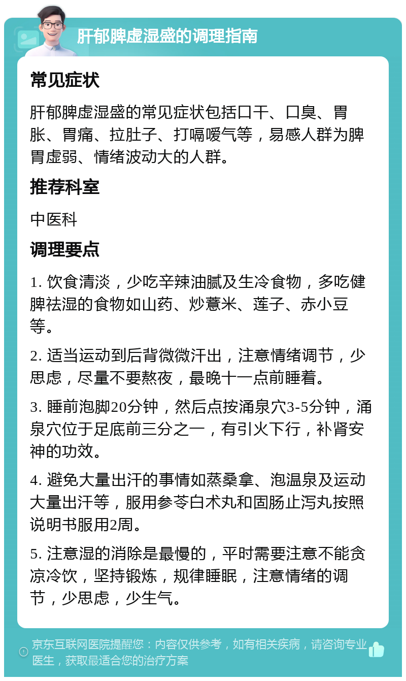 肝郁脾虚湿盛的调理指南 常见症状 肝郁脾虚湿盛的常见症状包括口干、口臭、胃胀、胃痛、拉肚子、打嗝嗳气等，易感人群为脾胃虚弱、情绪波动大的人群。 推荐科室 中医科 调理要点 1. 饮食清淡，少吃辛辣油腻及生冷食物，多吃健脾祛湿的食物如山药、炒薏米、莲子、赤小豆等。 2. 适当运动到后背微微汗出，注意情绪调节，少思虑，尽量不要熬夜，最晚十一点前睡着。 3. 睡前泡脚20分钟，然后点按涌泉穴3-5分钟，涌泉穴位于足底前三分之一，有引火下行，补肾安神的功效。 4. 避免大量出汗的事情如蒸桑拿、泡温泉及运动大量出汗等，服用参苓白术丸和固肠止泻丸按照说明书服用2周。 5. 注意湿的消除是最慢的，平时需要注意不能贪凉冷饮，坚持锻炼，规律睡眠，注意情绪的调节，少思虑，少生气。