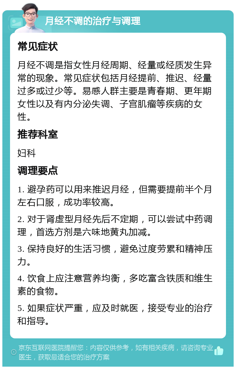 月经不调的治疗与调理 常见症状 月经不调是指女性月经周期、经量或经质发生异常的现象。常见症状包括月经提前、推迟、经量过多或过少等。易感人群主要是青春期、更年期女性以及有内分泌失调、子宫肌瘤等疾病的女性。 推荐科室 妇科 调理要点 1. 避孕药可以用来推迟月经，但需要提前半个月左右口服，成功率较高。 2. 对于肾虚型月经先后不定期，可以尝试中药调理，首选方剂是六味地黄丸加减。 3. 保持良好的生活习惯，避免过度劳累和精神压力。 4. 饮食上应注意营养均衡，多吃富含铁质和维生素的食物。 5. 如果症状严重，应及时就医，接受专业的治疗和指导。