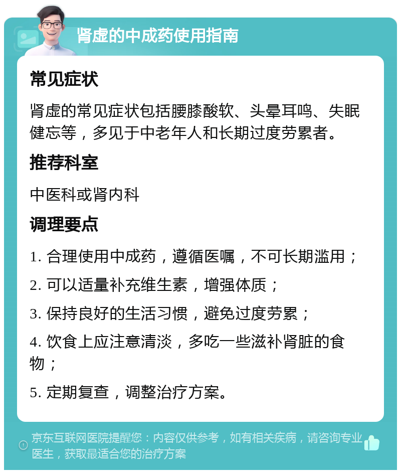 肾虚的中成药使用指南 常见症状 肾虚的常见症状包括腰膝酸软、头晕耳鸣、失眠健忘等，多见于中老年人和长期过度劳累者。 推荐科室 中医科或肾内科 调理要点 1. 合理使用中成药，遵循医嘱，不可长期滥用； 2. 可以适量补充维生素，增强体质； 3. 保持良好的生活习惯，避免过度劳累； 4. 饮食上应注意清淡，多吃一些滋补肾脏的食物； 5. 定期复查，调整治疗方案。