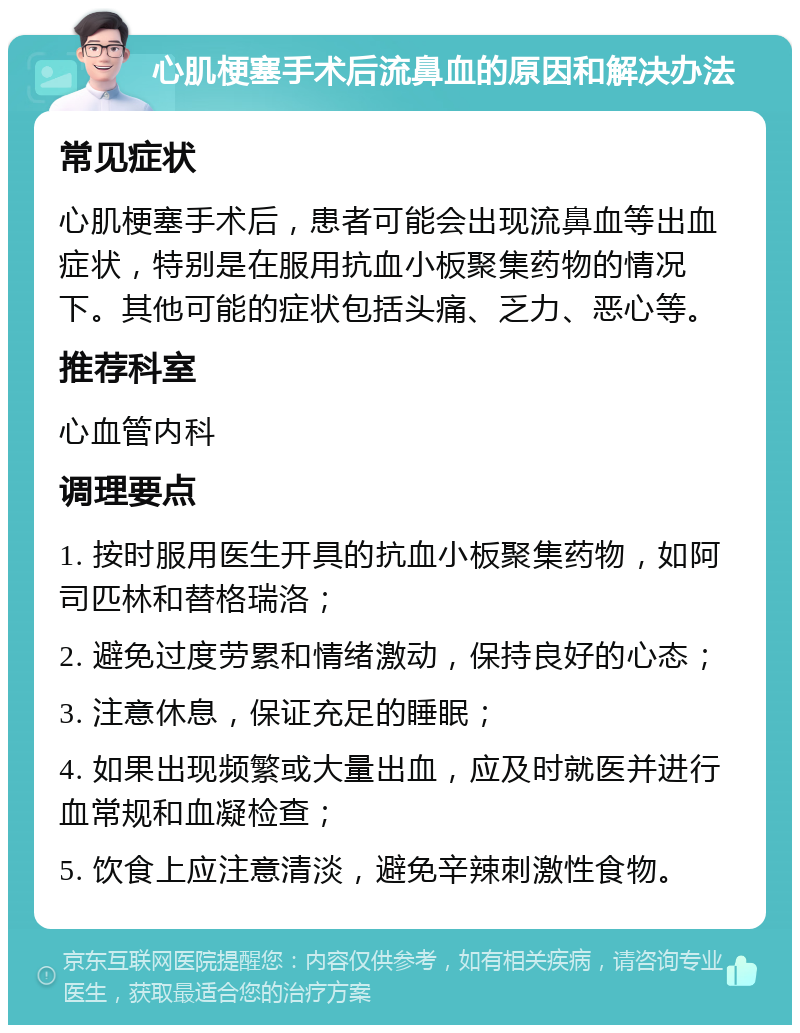 心肌梗塞手术后流鼻血的原因和解决办法 常见症状 心肌梗塞手术后，患者可能会出现流鼻血等出血症状，特别是在服用抗血小板聚集药物的情况下。其他可能的症状包括头痛、乏力、恶心等。 推荐科室 心血管内科 调理要点 1. 按时服用医生开具的抗血小板聚集药物，如阿司匹林和替格瑞洛； 2. 避免过度劳累和情绪激动，保持良好的心态； 3. 注意休息，保证充足的睡眠； 4. 如果出现频繁或大量出血，应及时就医并进行血常规和血凝检查； 5. 饮食上应注意清淡，避免辛辣刺激性食物。