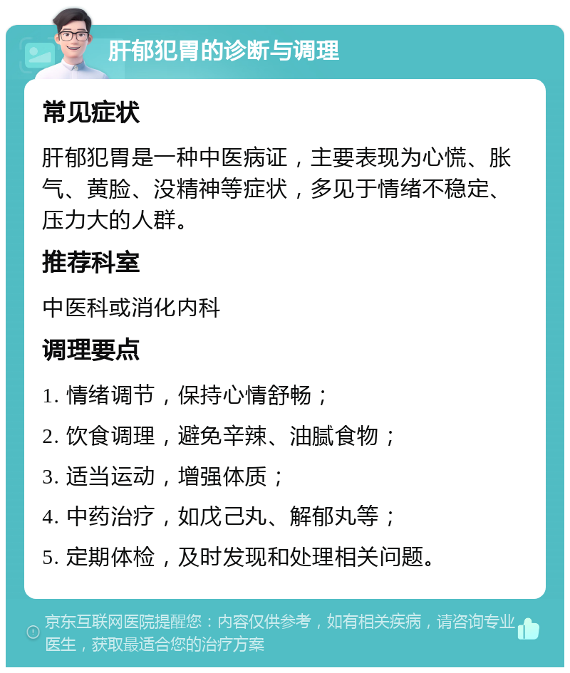 肝郁犯胃的诊断与调理 常见症状 肝郁犯胃是一种中医病证，主要表现为心慌、胀气、黄脸、没精神等症状，多见于情绪不稳定、压力大的人群。 推荐科室 中医科或消化内科 调理要点 1. 情绪调节，保持心情舒畅； 2. 饮食调理，避免辛辣、油腻食物； 3. 适当运动，增强体质； 4. 中药治疗，如戊己丸、解郁丸等； 5. 定期体检，及时发现和处理相关问题。