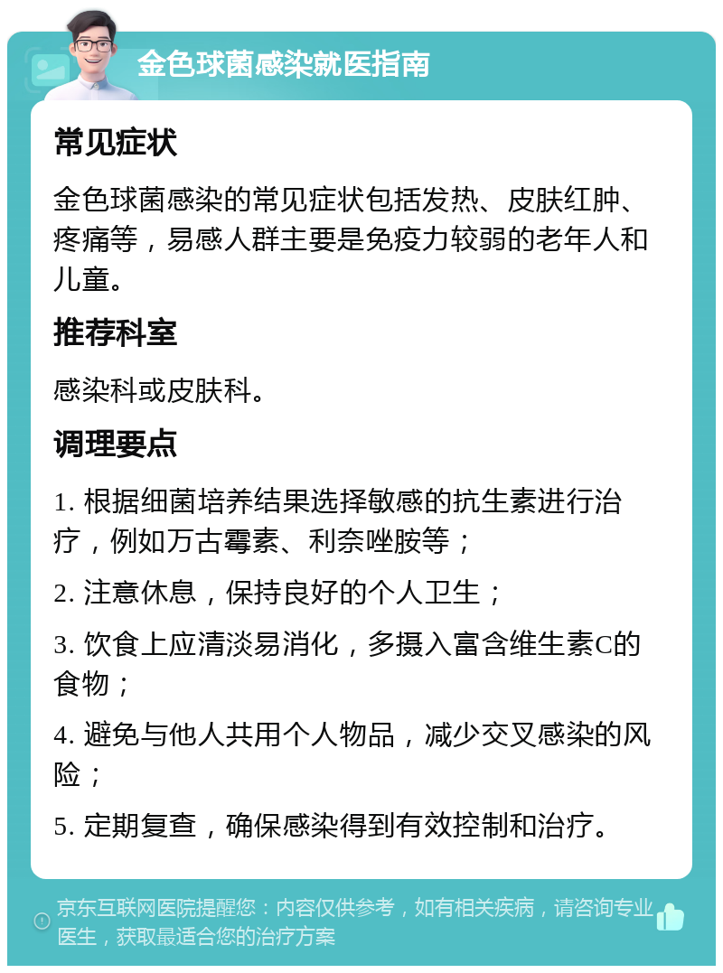 金色球菌感染就医指南 常见症状 金色球菌感染的常见症状包括发热、皮肤红肿、疼痛等，易感人群主要是免疫力较弱的老年人和儿童。 推荐科室 感染科或皮肤科。 调理要点 1. 根据细菌培养结果选择敏感的抗生素进行治疗，例如万古霉素、利奈唑胺等； 2. 注意休息，保持良好的个人卫生； 3. 饮食上应清淡易消化，多摄入富含维生素C的食物； 4. 避免与他人共用个人物品，减少交叉感染的风险； 5. 定期复查，确保感染得到有效控制和治疗。