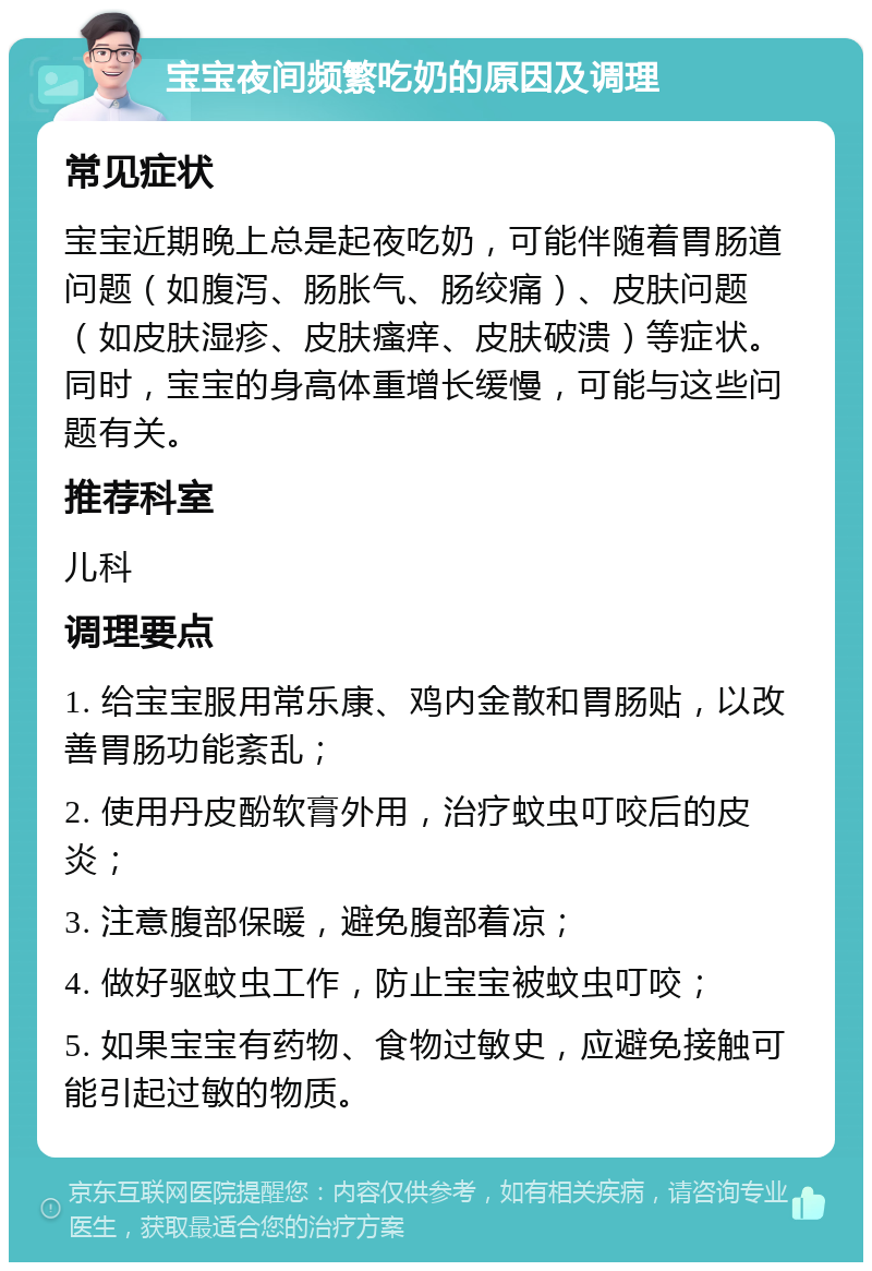 宝宝夜间频繁吃奶的原因及调理 常见症状 宝宝近期晚上总是起夜吃奶，可能伴随着胃肠道问题（如腹泻、肠胀气、肠绞痛）、皮肤问题（如皮肤湿疹、皮肤瘙痒、皮肤破溃）等症状。同时，宝宝的身高体重增长缓慢，可能与这些问题有关。 推荐科室 儿科 调理要点 1. 给宝宝服用常乐康、鸡内金散和胃肠贴，以改善胃肠功能紊乱； 2. 使用丹皮酚软膏外用，治疗蚊虫叮咬后的皮炎； 3. 注意腹部保暖，避免腹部着凉； 4. 做好驱蚊虫工作，防止宝宝被蚊虫叮咬； 5. 如果宝宝有药物、食物过敏史，应避免接触可能引起过敏的物质。