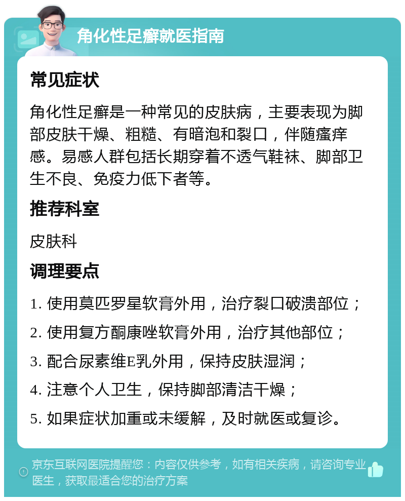 角化性足癣就医指南 常见症状 角化性足癣是一种常见的皮肤病，主要表现为脚部皮肤干燥、粗糙、有暗泡和裂口，伴随瘙痒感。易感人群包括长期穿着不透气鞋袜、脚部卫生不良、免疫力低下者等。 推荐科室 皮肤科 调理要点 1. 使用莫匹罗星软膏外用，治疗裂口破溃部位； 2. 使用复方酮康唑软膏外用，治疗其他部位； 3. 配合尿素维E乳外用，保持皮肤湿润； 4. 注意个人卫生，保持脚部清洁干燥； 5. 如果症状加重或未缓解，及时就医或复诊。