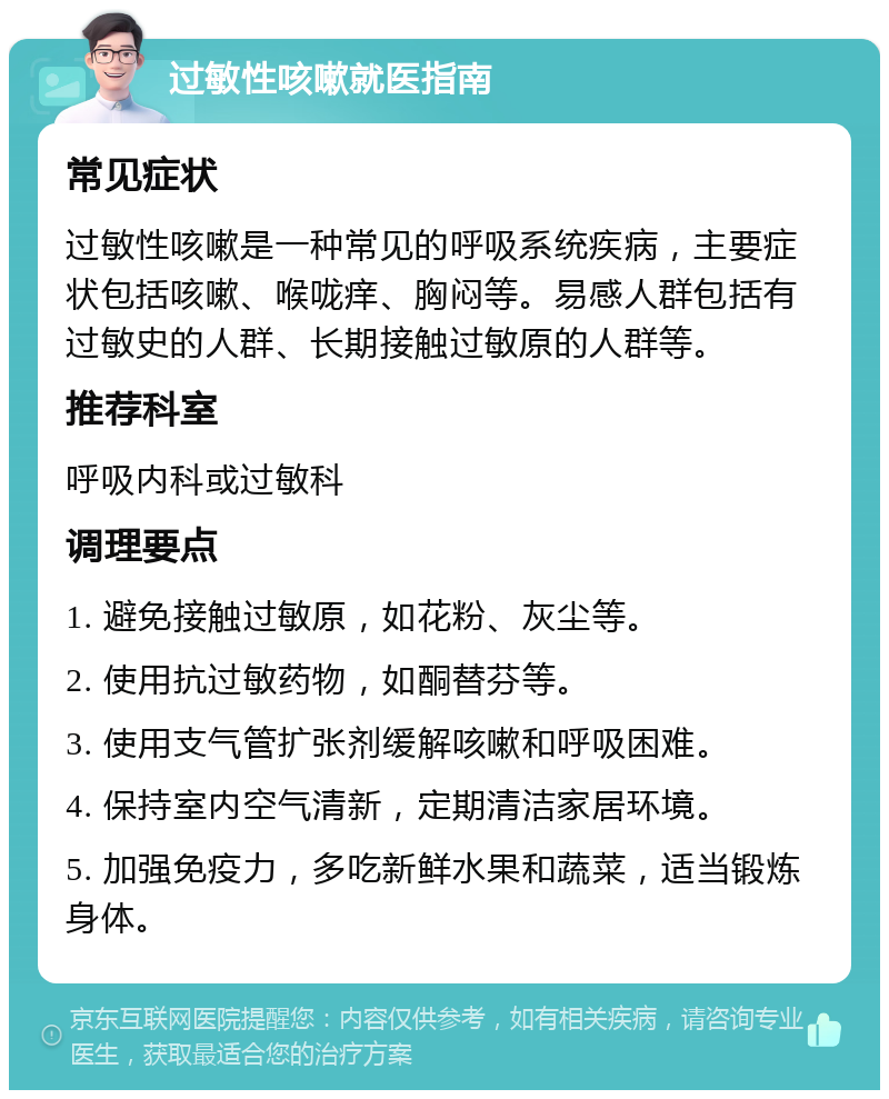 过敏性咳嗽就医指南 常见症状 过敏性咳嗽是一种常见的呼吸系统疾病，主要症状包括咳嗽、喉咙痒、胸闷等。易感人群包括有过敏史的人群、长期接触过敏原的人群等。 推荐科室 呼吸内科或过敏科 调理要点 1. 避免接触过敏原，如花粉、灰尘等。 2. 使用抗过敏药物，如酮替芬等。 3. 使用支气管扩张剂缓解咳嗽和呼吸困难。 4. 保持室内空气清新，定期清洁家居环境。 5. 加强免疫力，多吃新鲜水果和蔬菜，适当锻炼身体。