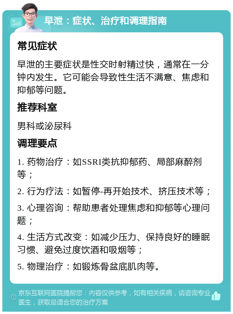 早泄：症状、治疗和调理指南 常见症状 早泄的主要症状是性交时射精过快，通常在一分钟内发生。它可能会导致性生活不满意、焦虑和抑郁等问题。 推荐科室 男科或泌尿科 调理要点 1. 药物治疗：如SSRI类抗抑郁药、局部麻醉剂等； 2. 行为疗法：如暂停-再开始技术、挤压技术等； 3. 心理咨询：帮助患者处理焦虑和抑郁等心理问题； 4. 生活方式改变：如减少压力、保持良好的睡眠习惯、避免过度饮酒和吸烟等； 5. 物理治疗：如锻炼骨盆底肌肉等。