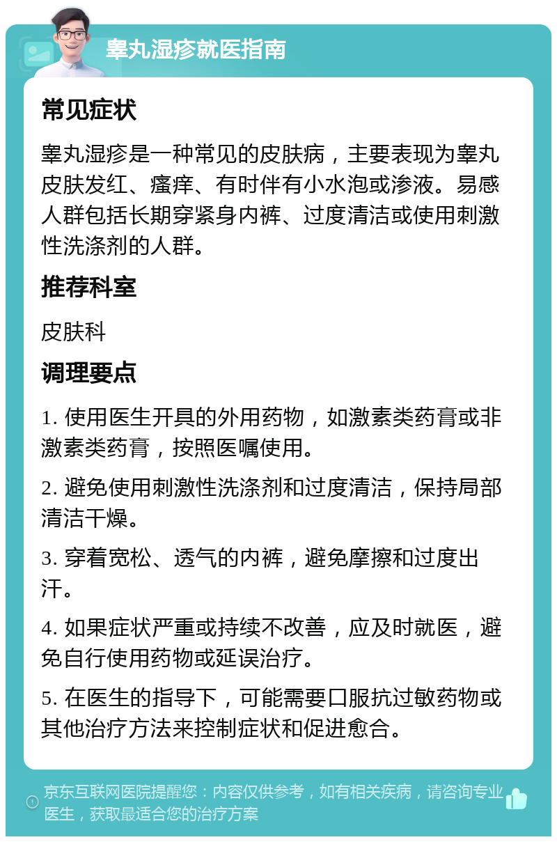 睾丸湿疹就医指南 常见症状 睾丸湿疹是一种常见的皮肤病，主要表现为睾丸皮肤发红、瘙痒、有时伴有小水泡或渗液。易感人群包括长期穿紧身内裤、过度清洁或使用刺激性洗涤剂的人群。 推荐科室 皮肤科 调理要点 1. 使用医生开具的外用药物，如激素类药膏或非激素类药膏，按照医嘱使用。 2. 避免使用刺激性洗涤剂和过度清洁，保持局部清洁干燥。 3. 穿着宽松、透气的内裤，避免摩擦和过度出汗。 4. 如果症状严重或持续不改善，应及时就医，避免自行使用药物或延误治疗。 5. 在医生的指导下，可能需要口服抗过敏药物或其他治疗方法来控制症状和促进愈合。