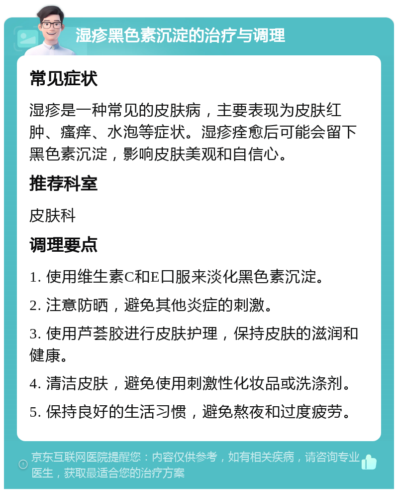 湿疹黑色素沉淀的治疗与调理 常见症状 湿疹是一种常见的皮肤病，主要表现为皮肤红肿、瘙痒、水泡等症状。湿疹痊愈后可能会留下黑色素沉淀，影响皮肤美观和自信心。 推荐科室 皮肤科 调理要点 1. 使用维生素C和E口服来淡化黑色素沉淀。 2. 注意防晒，避免其他炎症的刺激。 3. 使用芦荟胶进行皮肤护理，保持皮肤的滋润和健康。 4. 清洁皮肤，避免使用刺激性化妆品或洗涤剂。 5. 保持良好的生活习惯，避免熬夜和过度疲劳。