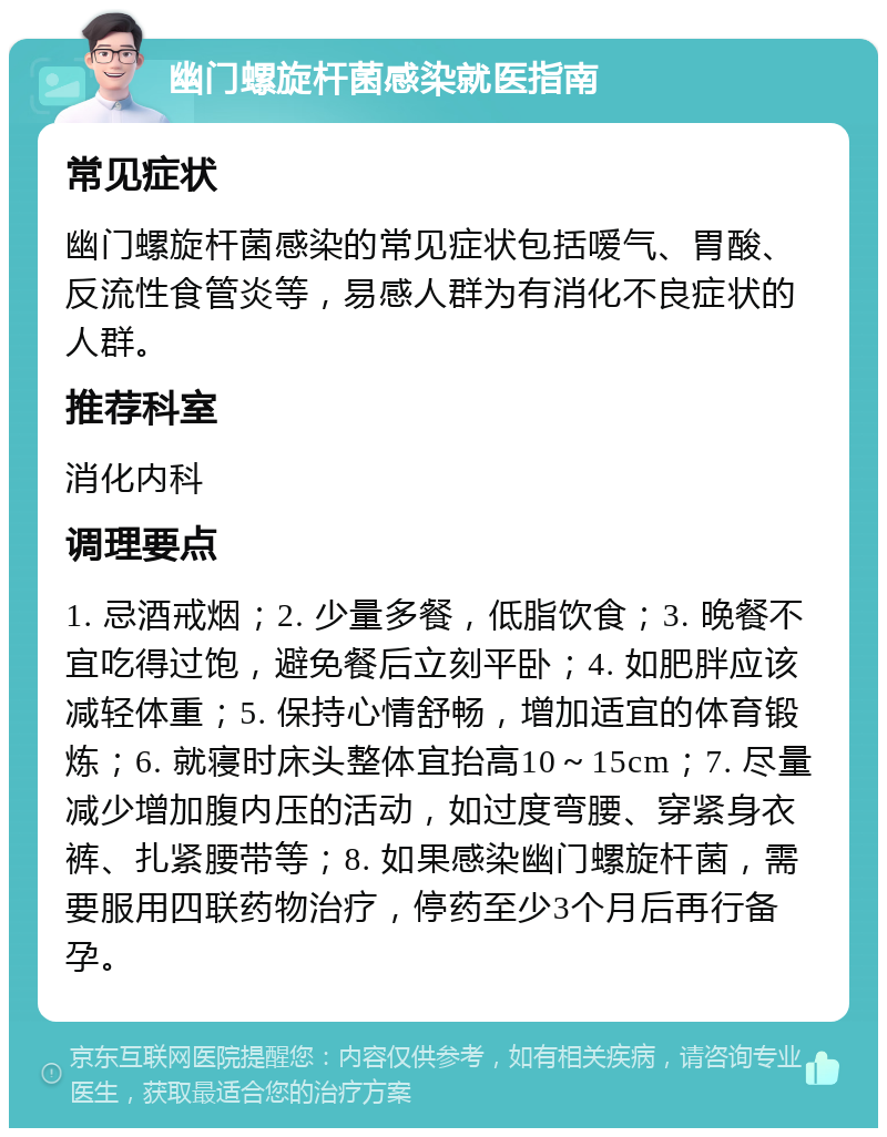 幽门螺旋杆菌感染就医指南 常见症状 幽门螺旋杆菌感染的常见症状包括嗳气、胃酸、反流性食管炎等，易感人群为有消化不良症状的人群。 推荐科室 消化内科 调理要点 1. 忌酒戒烟；2. 少量多餐，低脂饮食；3. 晚餐不宜吃得过饱，避免餐后立刻平卧；4. 如肥胖应该减轻体重；5. 保持心情舒畅，增加适宜的体育锻炼；6. 就寝时床头整体宜抬高10～15cm；7. 尽量减少增加腹内压的活动，如过度弯腰、穿紧身衣裤、扎紧腰带等；8. 如果感染幽门螺旋杆菌，需要服用四联药物治疗，停药至少3个月后再行备孕。